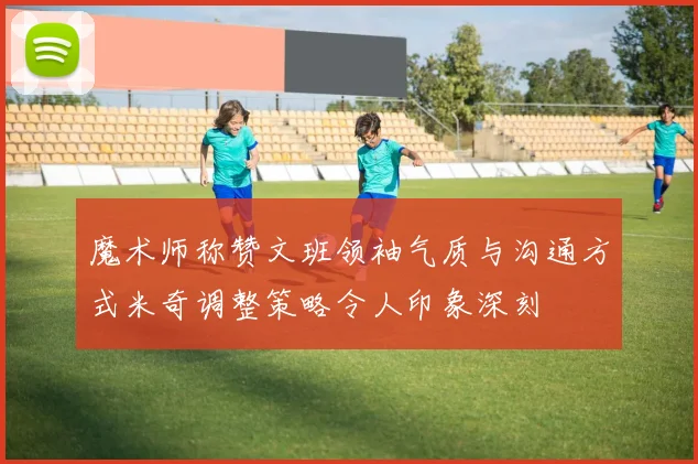 魔术师称赞文班领袖气质与沟通方式米奇调整策略令人印象深刻
