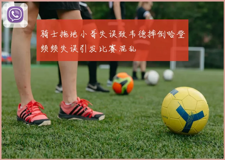 骑士拖地小哥失误致韦德摔倒哈登频频失误引发比赛混乱