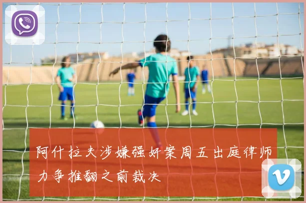 阿什拉夫涉嫌强奸案周五出庭律师力争推翻之前裁决