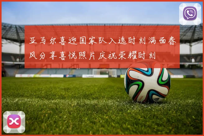 亚马尔喜迎国家队入选时刻满面春风分享喜悦照片庆祝荣耀时刻
