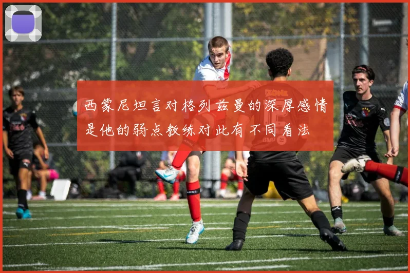 西蒙尼坦言对格列兹曼的深厚感情是他的弱点教练对此有不同看法