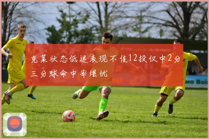 克莱状态低迷表现不佳12投仅中2分三分球命中率堪忧